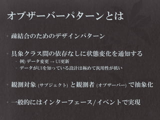 オブザーバーパターンとは
• 疎結合のためのデザインパターン
• 具象クラス間の依存なしに状態変化を通知する
• 例) データ変更 → UI更新
• データがUIを知っている設計は極めて汎用性が低い

• 観測対象 (サブジェクト) と観測者 (オブザーバー) で抽象化
• 一般的にはインターフェース/イベントで実現

 