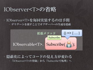 IObserver<T>の省略
• IObserver<T>を毎回実装するのは手間
• デリゲートを渡すことでオブザーバーの生成を隠蔽

拡張メソッド

• 隠蔽化によってコードの見え方が変わる
• 「IObserver<T>の登録」から「Subscribeで処理」へ

 