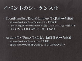 イベントのシーケンス化
• EventHandler/EventHandler<T>形式から生成
• Observable.FromEventPatternメソッドを利用
• イベント通知はEventPattern<T>型 (Sender & EventArgs) で行われる
• リフレクションによるオーバーロードもある

• Action<T>/Func<T>など、独自形式から生成
• Observable.FromEventメソッドを利用
• 通知する型の形式変換も可能で、非常に柔軟性が高い

 