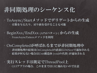 非同期処理のシーケンス化
• ToAsync/Startメソッドでデリゲートからの生成
• 引数を与えたり、戻り値を受けることも可能

• BeginXxx/EndXxx (APMパターン) からの生成
• FromAsyncPatternメソッドを利用

• OnCompletedが呼ばれるまでが非同期処理中
• 非同期処理の結果はOnCompletedの直前にOnNextで通知される
• 結果が何もない場合はUnit構造体 (voidの代替) が通知される

• 実行スレッドは既定でThreadPool上
• GUIアプリの場合、このままではUIに触れないので注意

 