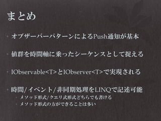 まとめ
• オブザーバーパターンによるPush通知が基本
• 値群を時間軸に乗ったシーケンスとして捉える

• IObservable<T>とIObserver<T>で実現される
• 時間/イベント/非同期処理をLINQで記述可能
• メソッド形式/クエリ式形式どちらでも書ける
• メソッド形式の方ができることは多い

 