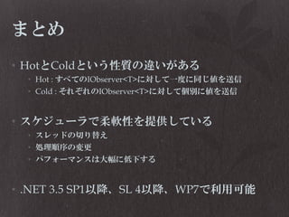 まとめ
• HotとColdという性質の違いがある
• Hot : すべてのIObserver<T>に対して一度に同じ値を送信
• Cold : それぞれのIObserver<T>に対して個別に値を送信

• スケジューラで柔軟性を提供している
• スレッドの切り替え
• 処理順序の変更
• パフォーマンスは大幅に低下する

• .NET 3.5 SP1以降、SL 4以降、WP7で利用可能

 