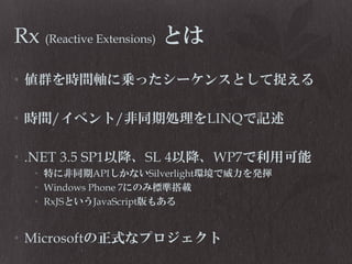 Rx (Reactive Extensions) とは
• 値群を時間軸に乗ったシーケンスとして捉える
• 時間/イベント/非同期処理をLINQで記述

• .NET 3.5 SP1以降、SL 4以降、WP7で利用可能
• 特に非同期APIしかないSilverlight環境で威力を発揮
• Windows Phone 7にのみ標準搭載
• RxJSというJavaScript版もある

• Microsoftの正式なプロジェクト

 