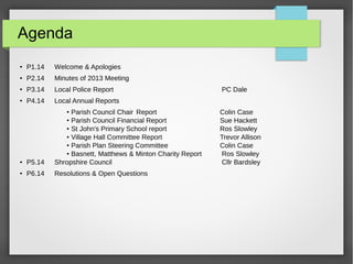 Agenda

P1.14 Welcome & Apologies

P2.14 Minutes of 2013 Meeting

P3.14 Local Police Report PC Dale

P4.14 Local Annual Reports

Parish Council Chair Report Colin Case

Parish Council Financial Report Sue Hackett
 St John's Primary School report Ros Slowley

Village Hall Committee Report Trevor Allison

Parish Plan Steering Committee Colin Case

Basnett, Matthews & Minton Charity Report Ros Slowley
 P5.14 Shropshire Council Cllr Bardsley
 P6.14 Resolutions & Open Questions
 