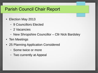 Parish Council Chair Report
 Election May 2013
C 9 Councillors Elected
C 2 Vacancies
C New Shropshire Councillor C Cllr Nick Bardsley
 Ten Meetings
 25 Planning Application Considered
C Some twice or more
C Two currently at Appeal
 
