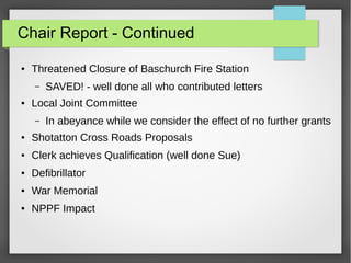 Chair Report - Continued
 Threatened Closure of Baschurch Fire Station
C SAVED! - well done all who contributed letters
 Local Joint Committee
C In abeyance while we consider the effect of no further grants
 Shotatton Cross Roads Proposals
 Clerk achieves Qualification (well done Sue)
 Defibrillator
 War Memorial
 NPPF Impact
 