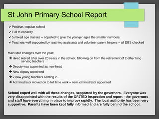 St John Primary School Report
? Positive, popular school
? Full to capacity
? 5 mixed age classes C adjusted to give the younger ages the smaller numbers
? Teachers well supported by teaching assistants and volunteer parent helpers C all DBS checked
Main staff changes over the year:
? Head retired after over 20 years in the school, following on from the retirement of 2 other long
serving teachers
? Deputy was appointed as new head
? New deputy appointed
? 2 new young teachers settling in
? Administrator moved on to full time work C new administrator appointed
School coped well with all these changes, supported by the governors. Everyone was
very disappointed with the results of the OFSTED inspection and report - the governors
and staff have everything in place to improve rapidly. The local authority has been very
supportive. Parents have been kept fully informed and are fully behind the school.
 