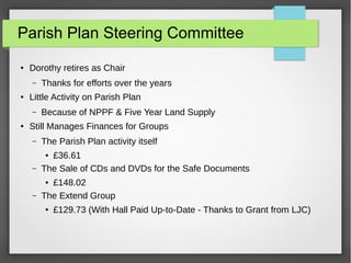 Parish Plan Steering Committee
 Dorothy retires as Chair
C Thanks for efforts over the years
 Little Activity on Parish Plan
C Because of NPPF & Five Year Land Supply
 Still Manages Finances for Groups
C The Parish Plan activity itself
 ?36.61
C The Sale of CDs and DVDs for the Safe Documents
 ?148.02
C The Extend Group
 ?129.73 (With Hall Paid Up-to-Date - Thanks to Grant from LJC)
 