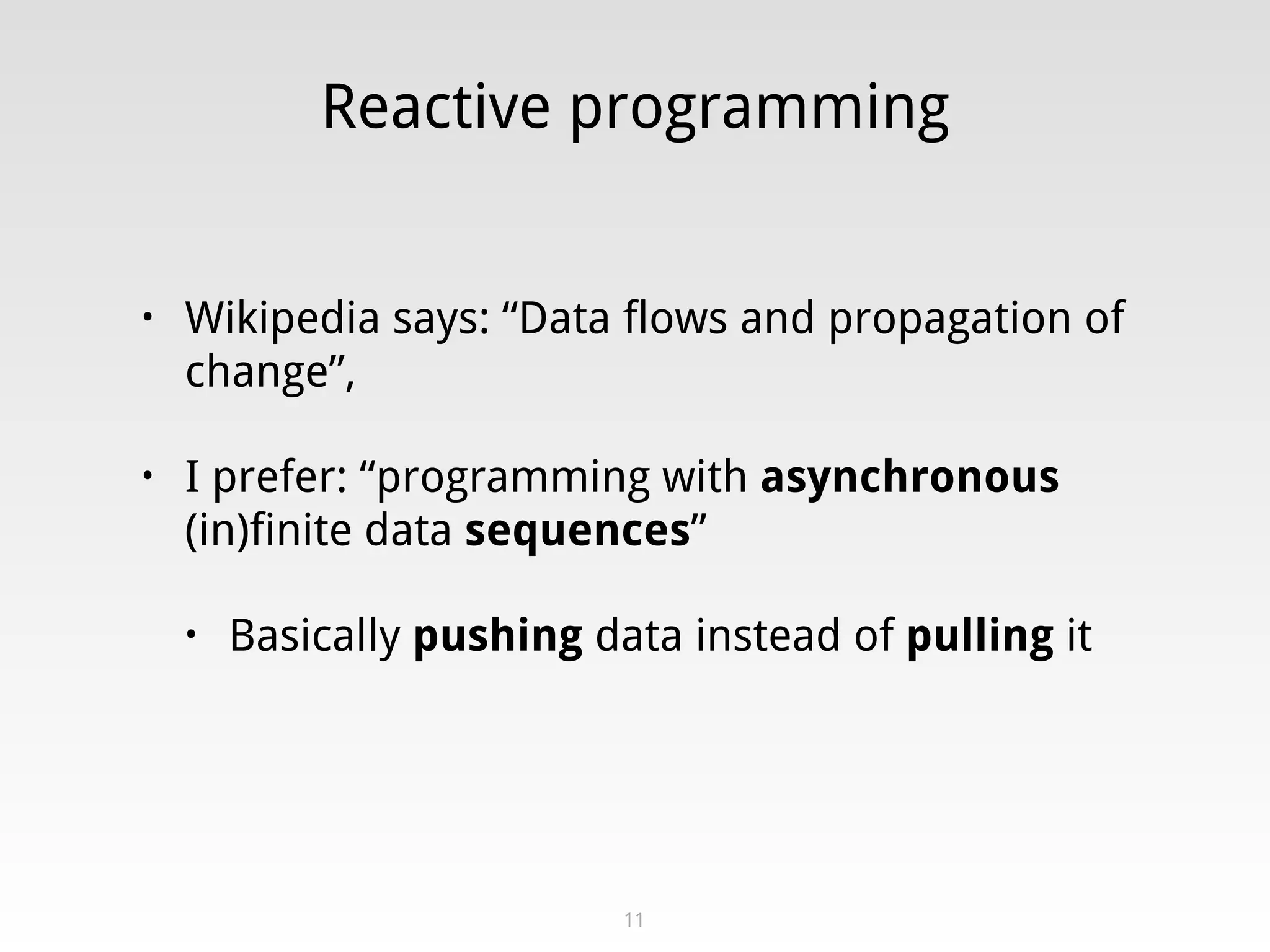 Reactive programming
• Wikipedia says: “Data flows and propagation of
change”,
• I prefer: “programming with asynchronous
(in)finite data sequences”
• Basically pushing data instead of pulling it
11
 