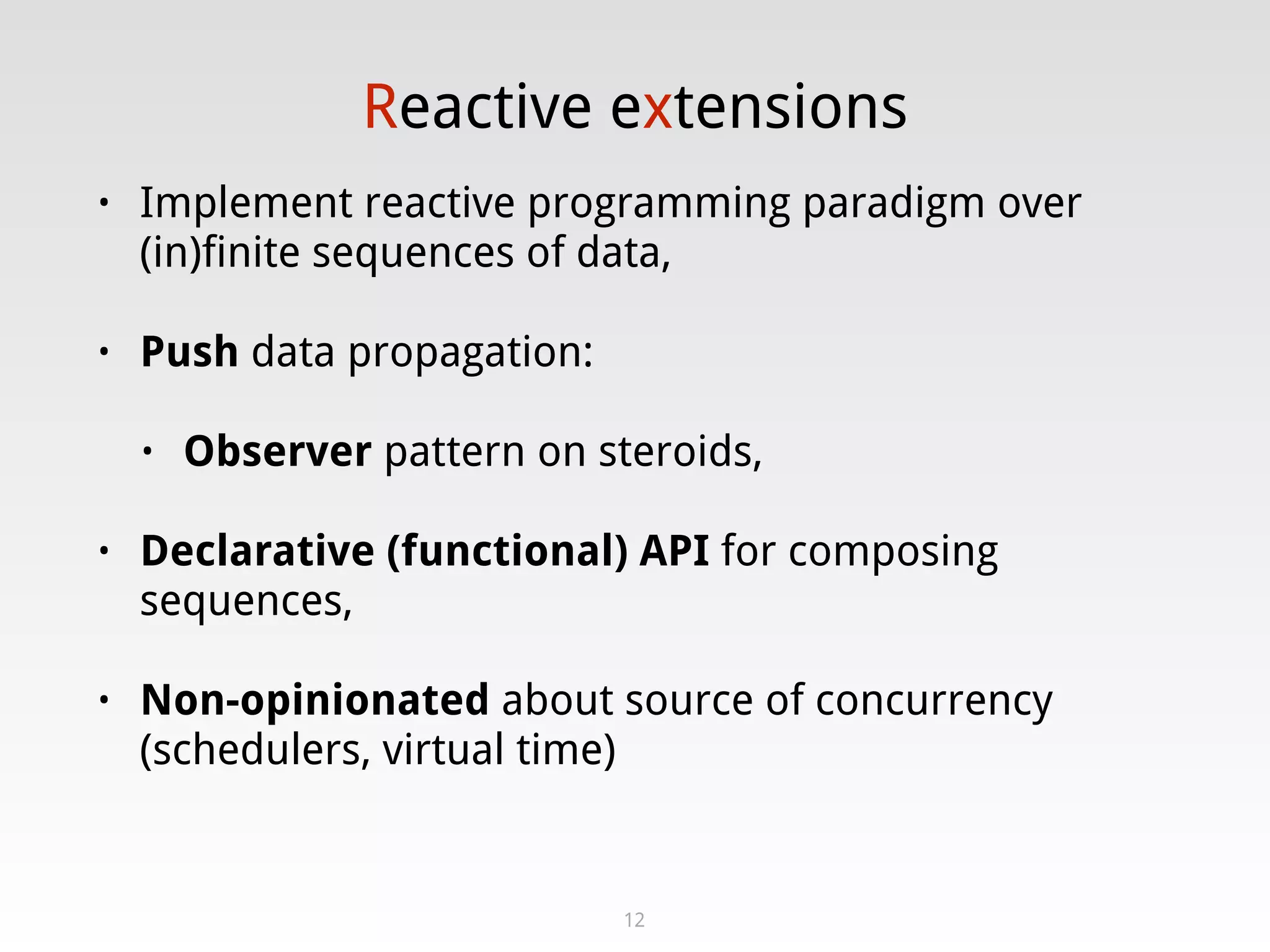 Reactive extensions
• Implement reactive programming paradigm over
(in)finite sequences of data,
• Push data propagation:
• Observer pattern on steroids,
• Declarative (functional) API for composing
sequences,
• Non-opinionated about source of concurrency
(schedulers, virtual time)
12
 