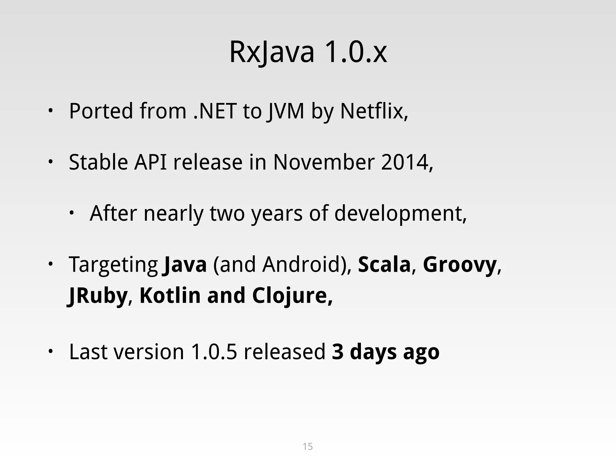 RxJava 1.0.x
• Ported from .NET to JVM by Netflix,
• Stable API release in November 2014,
• After nearly two years of development,
• Targeting Java (and Android), Scala, Groovy,
JRuby, Kotlin and Clojure,
• Last version 1.0.5 released 3 days ago
15
 