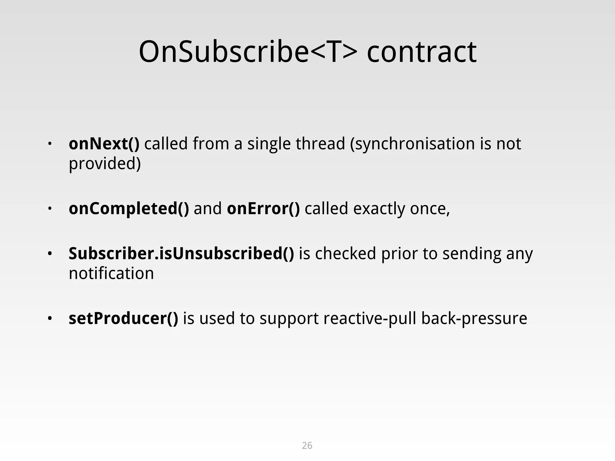 OnSubscribe<T> contract
• onNext() called from a single thread (synchronisation is not
provided)
• onCompleted() and onError() called exactly once,
• Subscriber.isUnsubscribed() is checked prior to sending any
notification
• setProducer() is used to support reactive-pull back-pressure
26
 