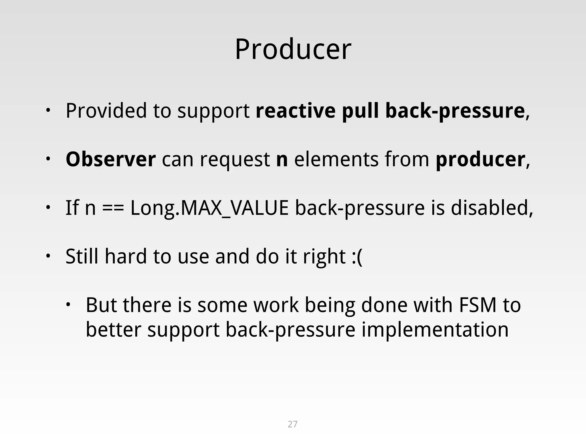 Producer
• Provided to support reactive pull back-pressure,
• Observer can request n elements from producer,
• If n == Long.MAX_VALUE back-pressure is disabled,
• Still hard to use and do it right :(
• But there is some work being done with FSM to
better support back-pressure implementation
27
 