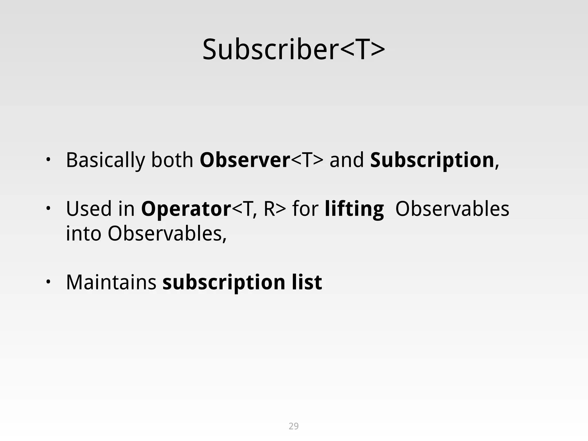 Subscriber<T>
• Basically both Observer<T> and Subscription,
• Used in Operator<T, R> for lifting Observables
into Observables,
• Maintains subscription list
29
 