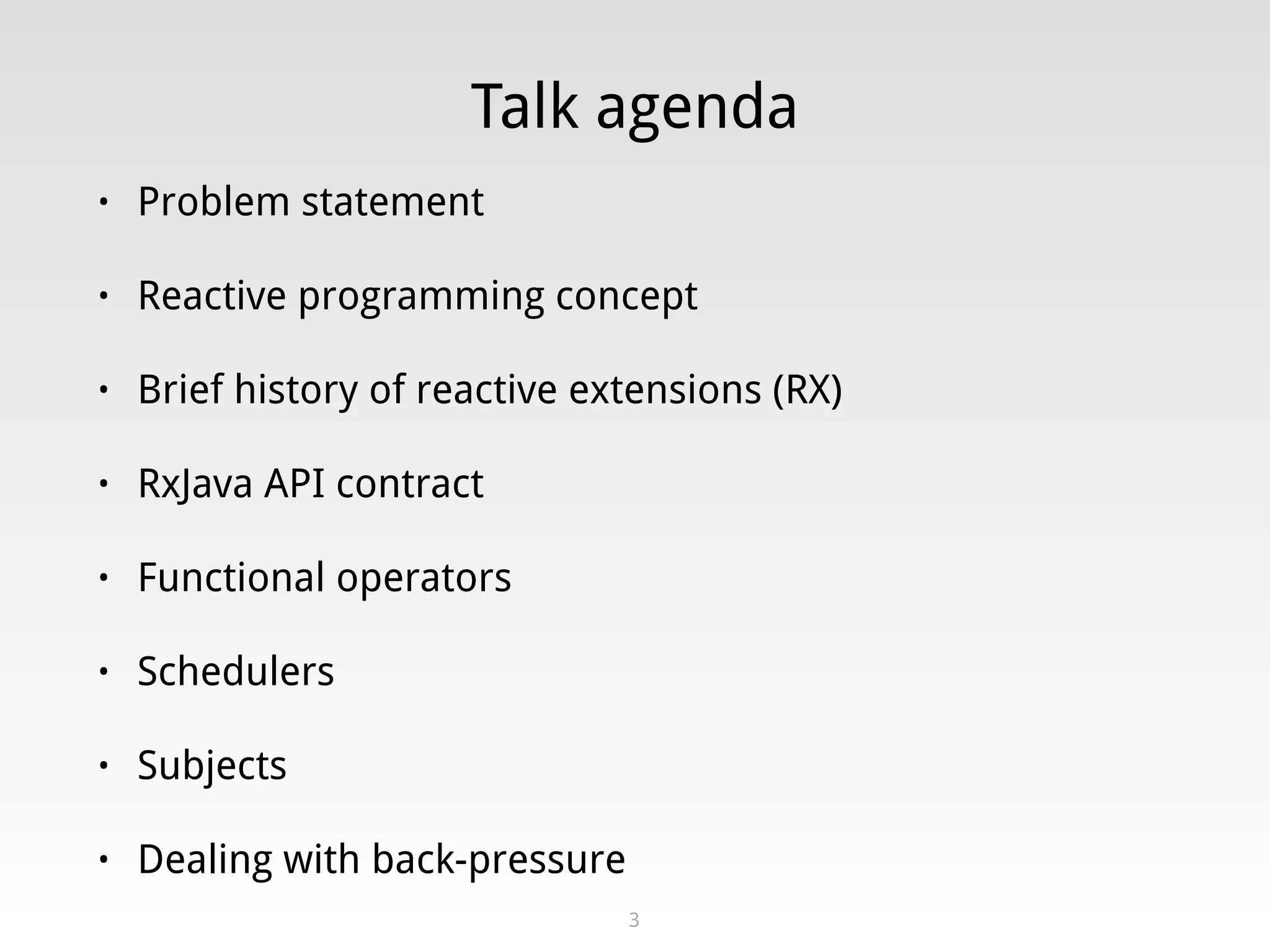 Talk agenda
• Problem statement
• Reactive programming concept
• Brief history of reactive extensions (RX)
• RxJava API contract
• Functional operators
• Schedulers
• Subjects
• Dealing with back-pressure
3
 