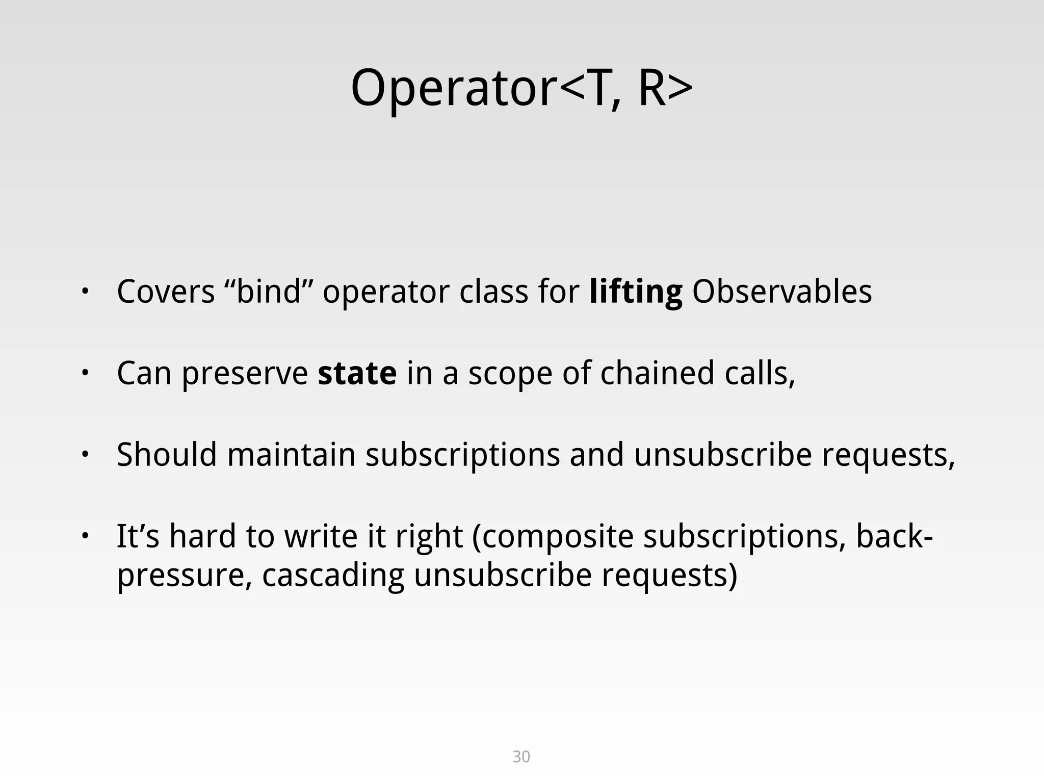 Operator<T, R>
• Covers “bind” operator class for lifting Observables
• Can preserve state in a scope of chained calls,
• Should maintain subscriptions and unsubscribe requests,
• It’s hard to write it right (composite subscriptions, back-
pressure, cascading unsubscribe requests)
30
 