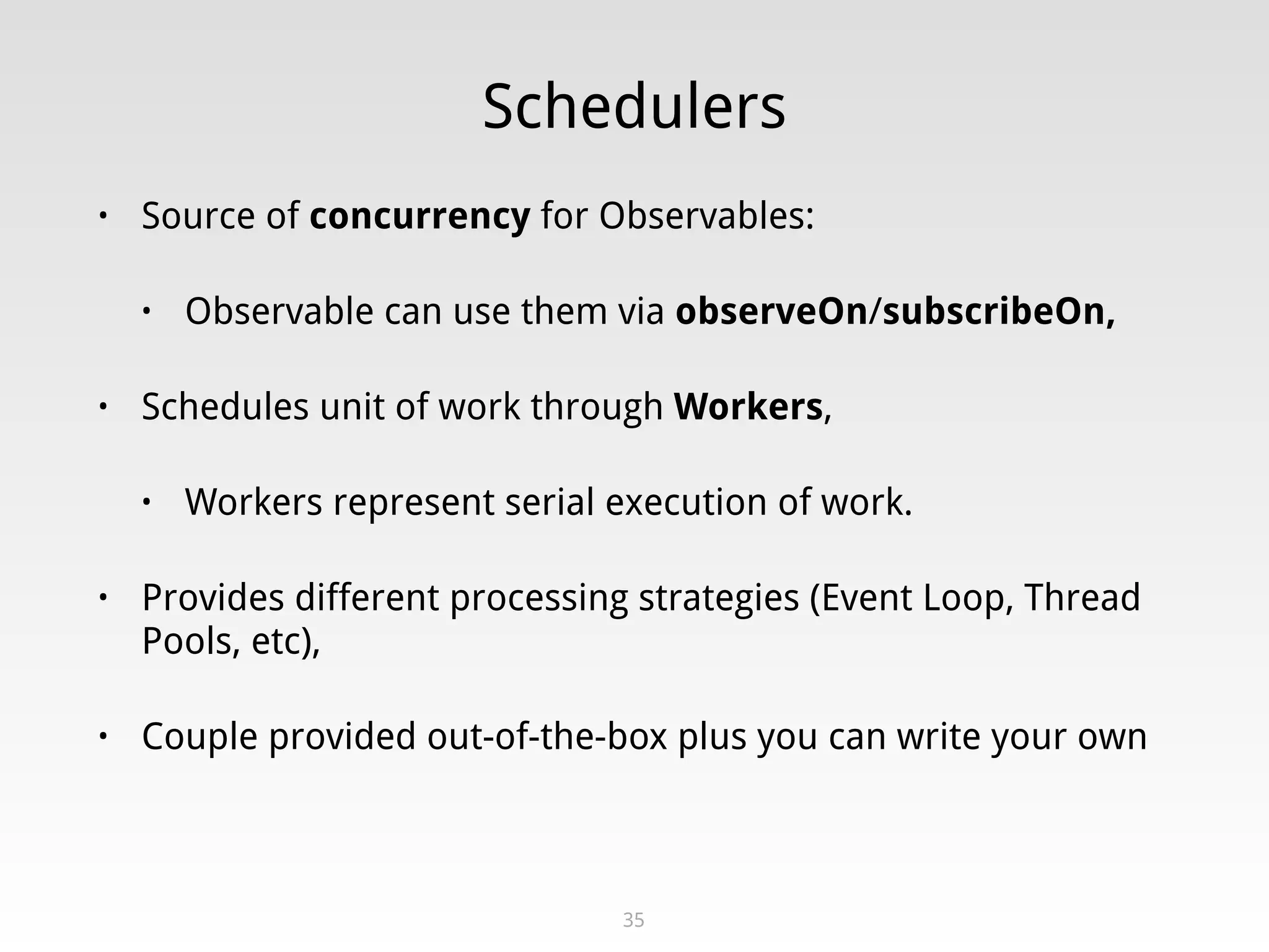 Schedulers
• Source of concurrency for Observables:
• Observable can use them via observeOn/subscribeOn,
• Schedules unit of work through Workers,
• Workers represent serial execution of work.
• Provides different processing strategies (Event Loop, Thread
Pools, etc),
• Couple provided out-of-the-box plus you can write your own
35
 