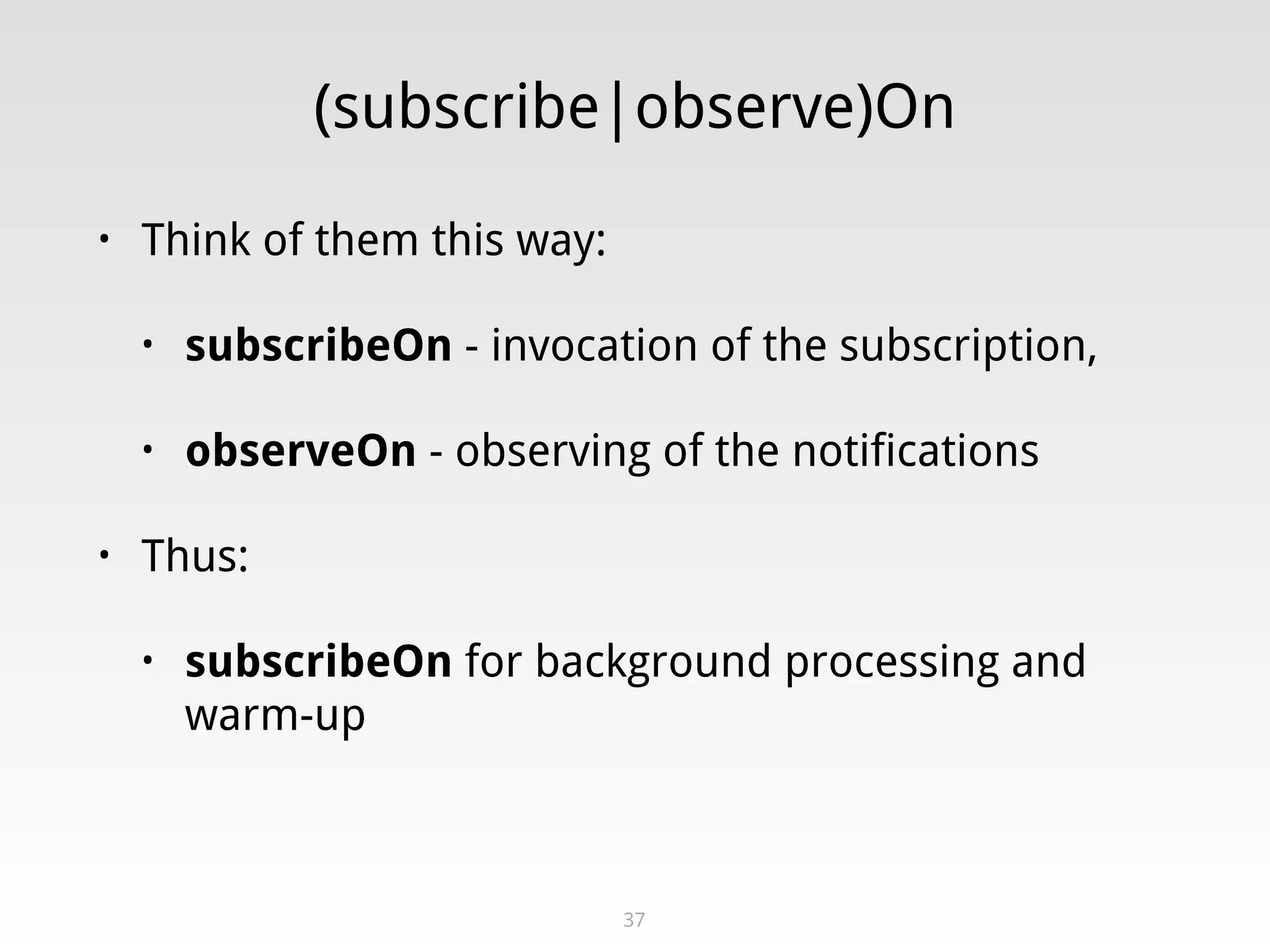 (subscribe|observe)On
• Think of them this way:
• subscribeOn - invocation of the subscription,
• observeOn - observing of the notifications
• Thus:
• subscribeOn for background processing and
warm-up
37
 