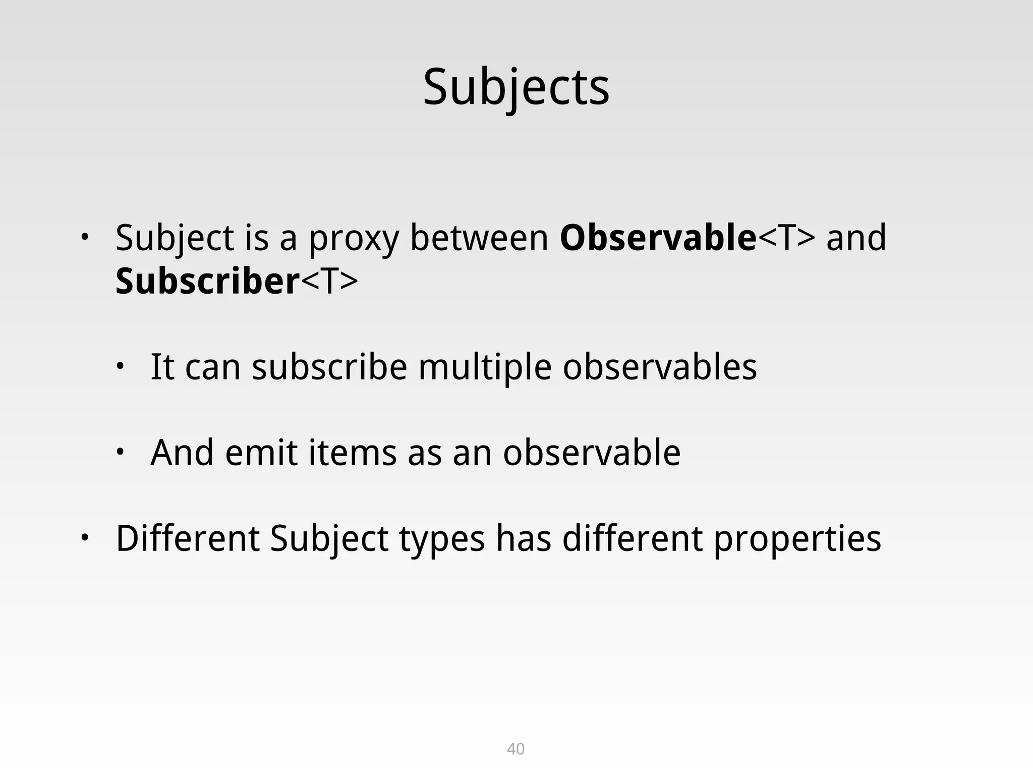 Subjects
• Subject is a proxy between Observable<T> and
Subscriber<T>
• It can subscribe multiple observables
• And emit items as an observable
• Different Subject types has different properties
40
 