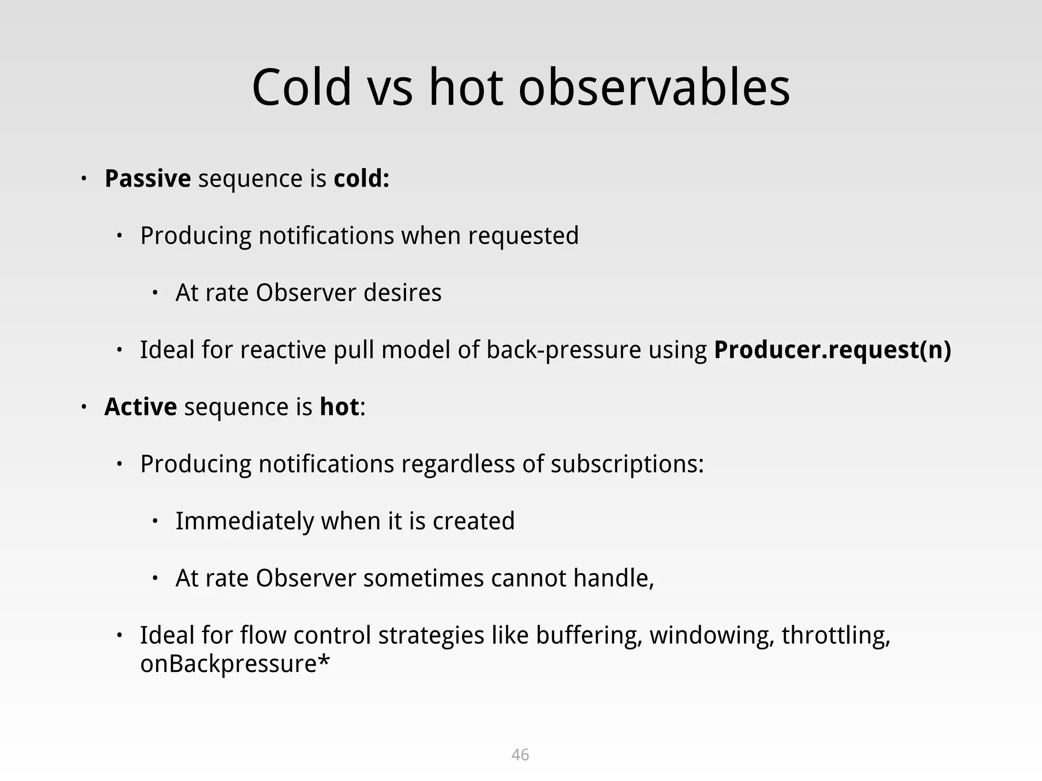 Cold vs hot observables
• Passive sequence is cold:
• Producing notifications when requested
• At rate Observer desires
• Ideal for reactive pull model of back-pressure using Producer.request(n)
• Active sequence is hot:
• Producing notifications regardless of subscriptions:
• Immediately when it is created
• At rate Observer sometimes cannot handle,
• Ideal for flow control strategies like buffering, windowing, throttling,
onBackpressure*
46
 