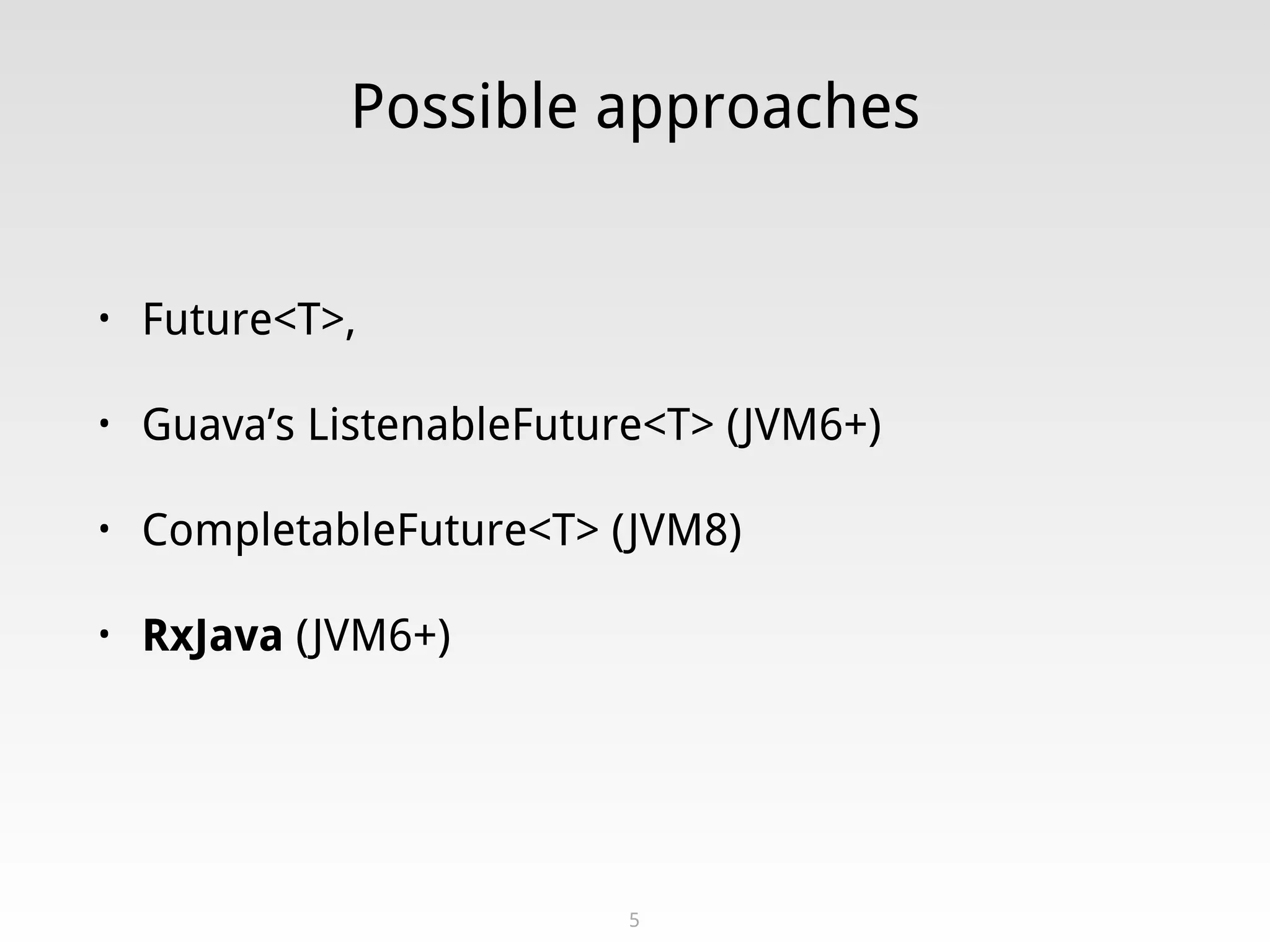 Possible approaches
• Future<T>,
• Guava’s ListenableFuture<T> (JVM6+)
• CompletableFuture<T> (JVM8)
• RxJava (JVM6+)
5
 