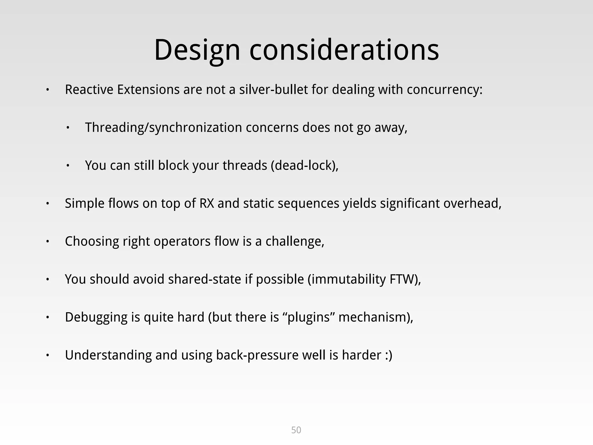 Design considerations
• Reactive Extensions are not a silver-bullet for dealing with concurrency:
• Threading/synchronization concerns does not go away,
• You can still block your threads (dead-lock),
• Simple flows on top of RX and static sequences yields significant overhead,
• Choosing right operators flow is a challenge,
• You should avoid shared-state if possible (immutability FTW),
• Debugging is quite hard (but there is “plugins” mechanism),
• Understanding and using back-pressure well is harder :)
50
 