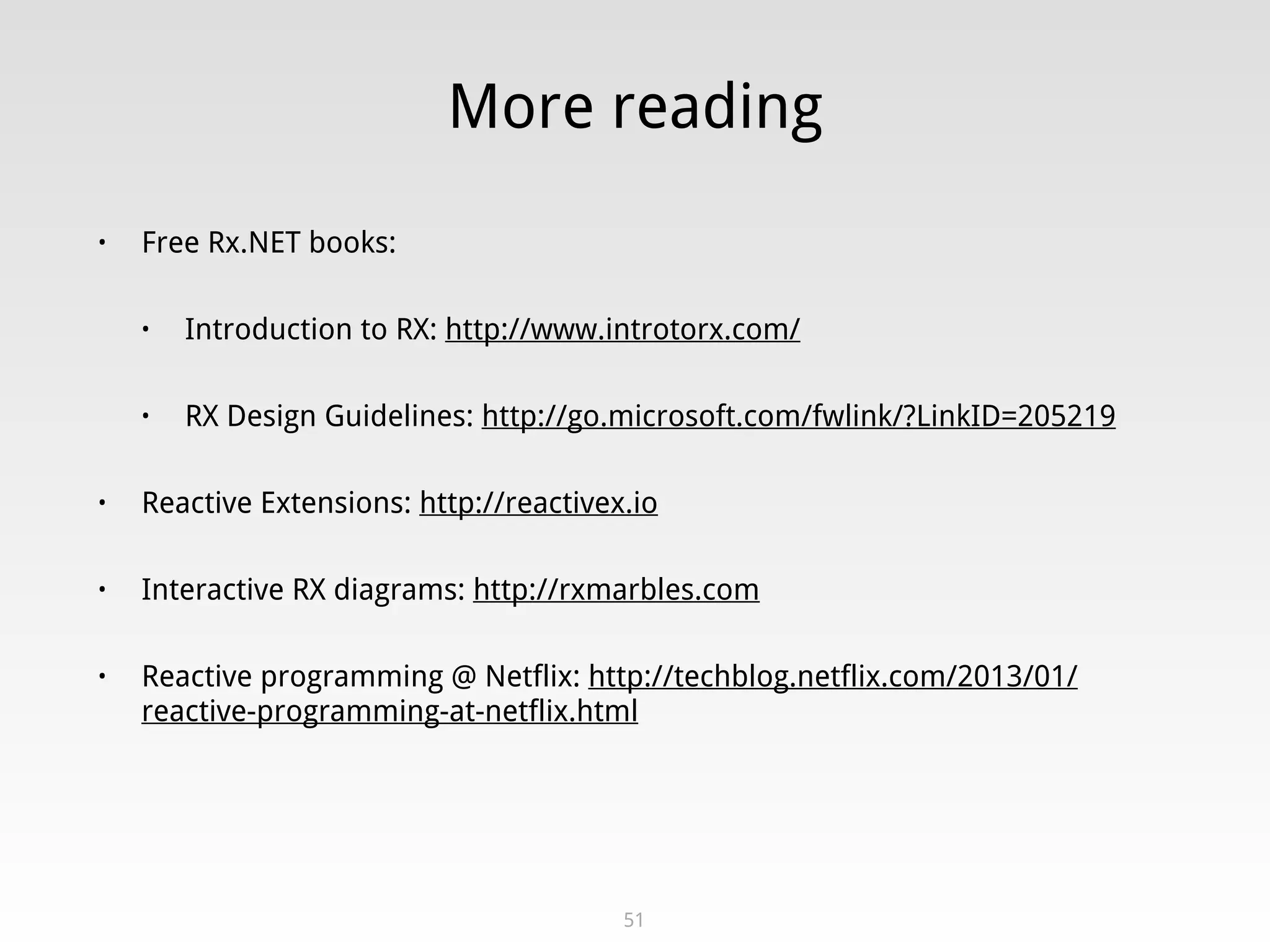 More reading
• Free Rx.NET books:
• Introduction to RX: http://www.introtorx.com/
• RX Design Guidelines: http://go.microsoft.com/fwlink/?LinkID=205219
• Reactive Extensions: http://reactivex.io
• Interactive RX diagrams: http://rxmarbles.com
• Reactive programming @ Netflix: http://techblog.netflix.com/2013/01/
reactive-programming-at-netflix.html
51
 
