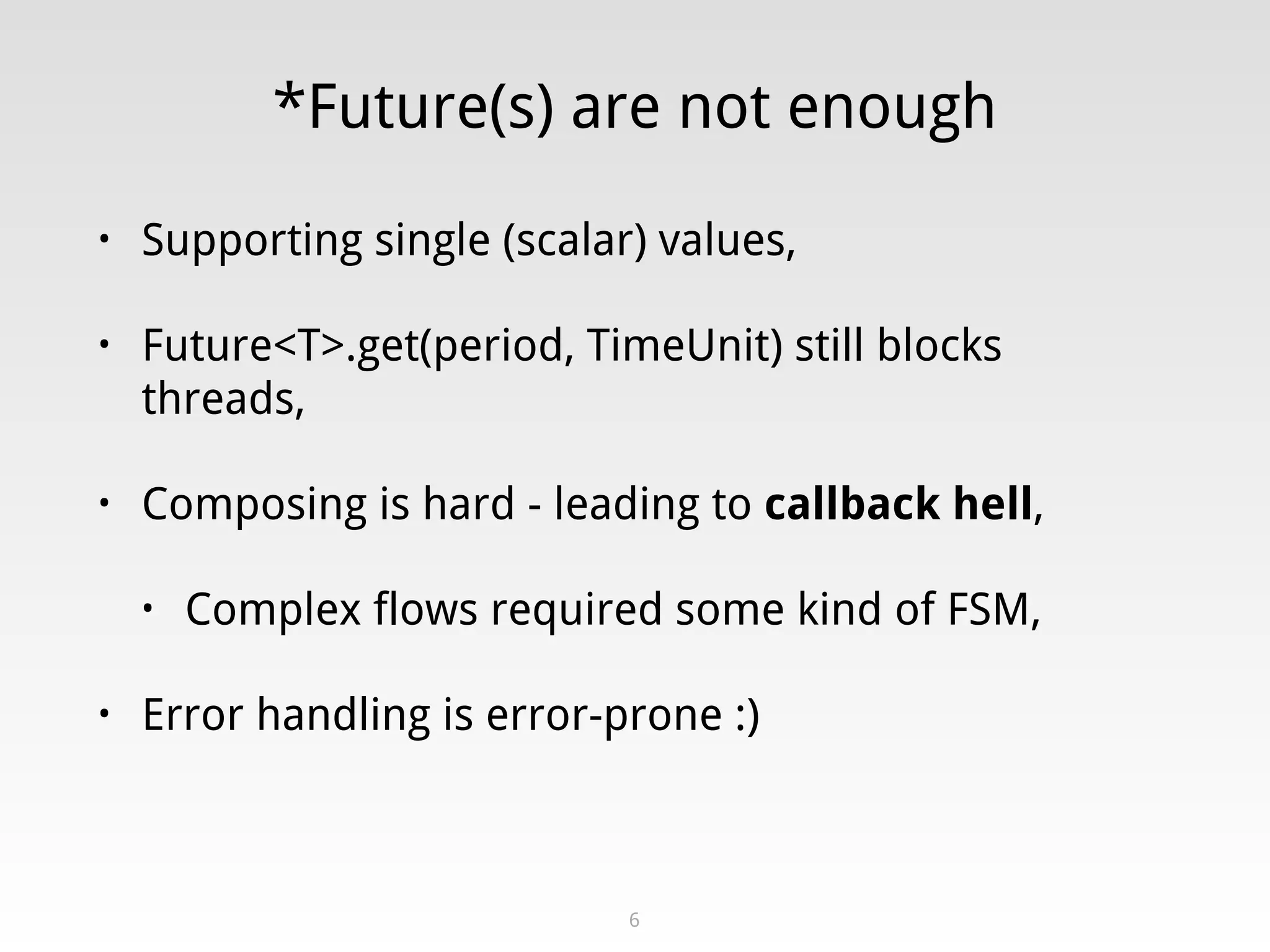 *Future(s) are not enough
• Supporting single (scalar) values,
• Future<T>.get(period, TimeUnit) still blocks
threads,
• Composing is hard - leading to callback hell,
• Complex flows required some kind of FSM,
• Error handling is error-prone :)
6
 