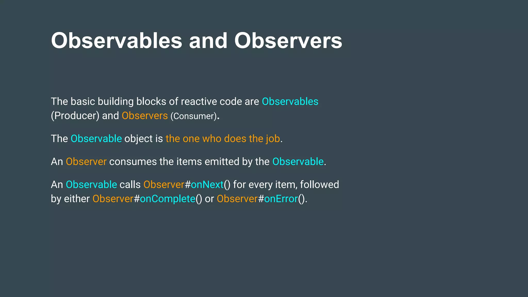 Observables and Observers
The basic building blocks of reactive code are Observables
(Producer) and Observers (Consumer).
The Observable object is the one who does the job.
An Observer consumes the items emitted by the Observable.
An Observable calls Observer#onNext() for every item, followed
by either Observer#onComplete() or Observer#onError().
 