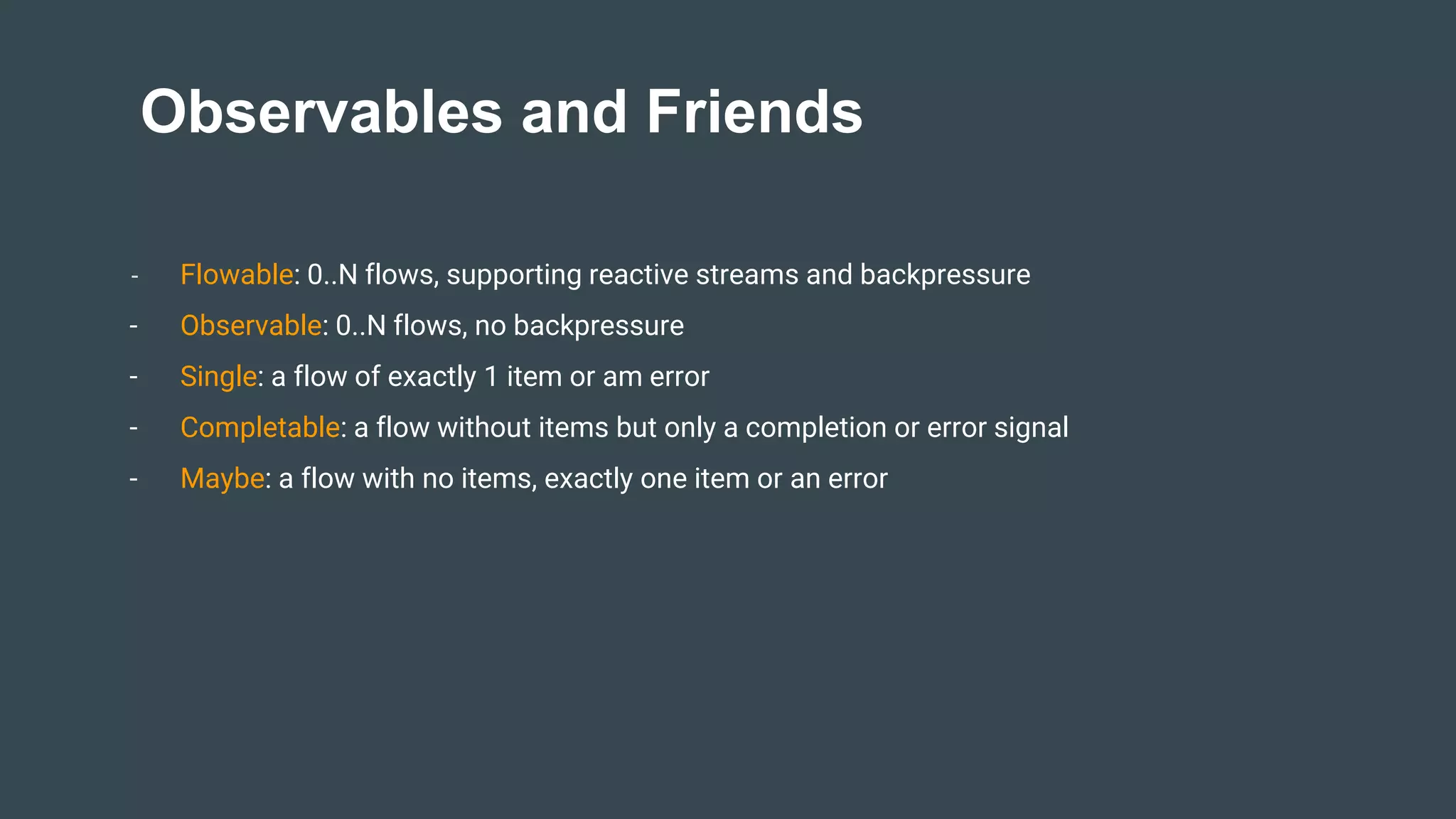 Observables and Friends
- Flowable: 0..N flows, supporting reactive streams and backpressure
- Observable: 0..N flows, no backpressure
- Single: a flow of exactly 1 item or am error
- Completable: a flow without items but only a completion or error signal
- Maybe: a flow with no items, exactly one item or an error
 