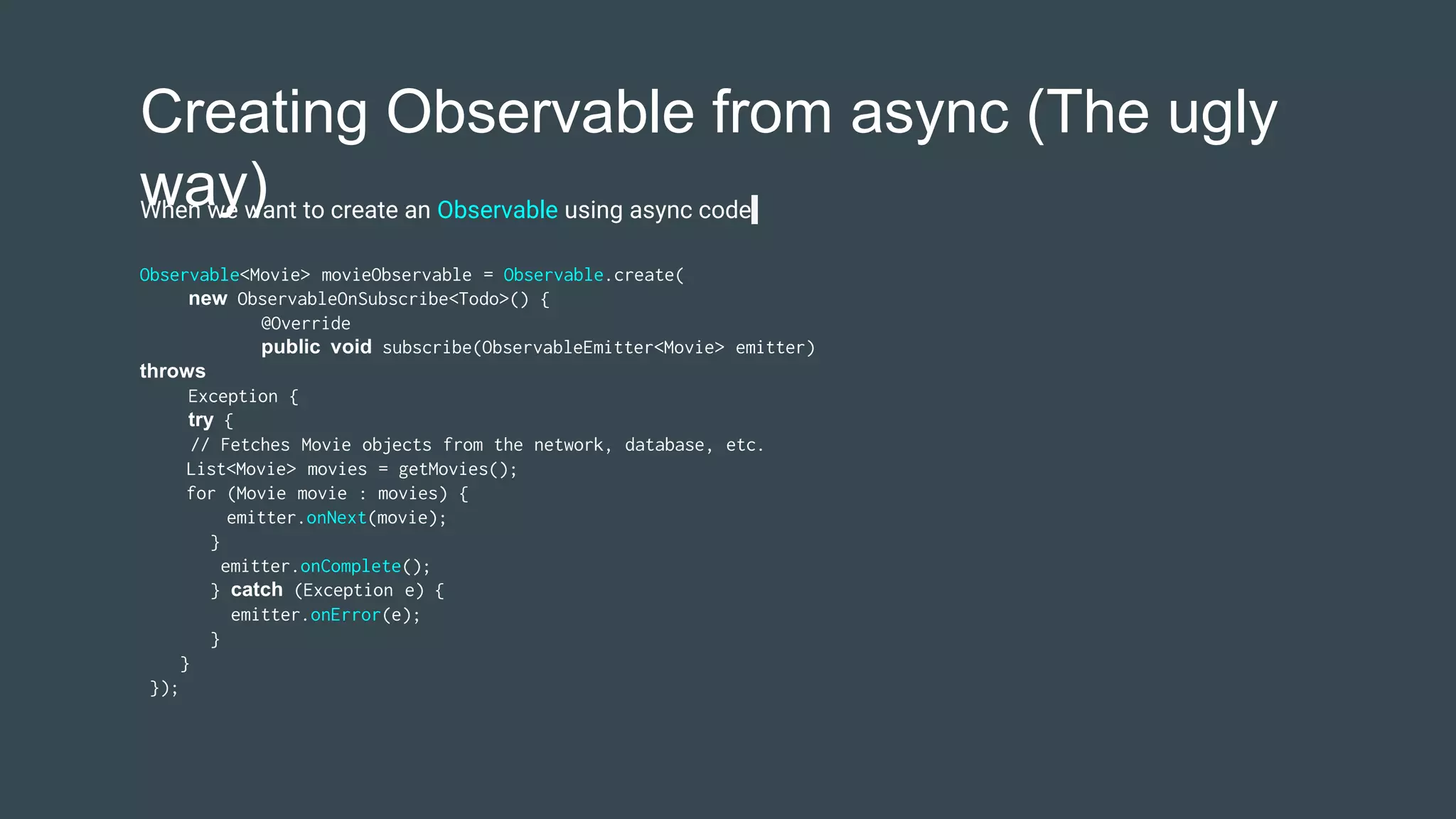 Creating Observable from async (The ugly
way)
Observable<Movie> movieObservable = Observable.create(
new ObservableOnSubscribe<Todo>() {
@Override
public void subscribe(ObservableEmitter<Movie> emitter)
throws
Exception {
try {
// Fetches Movie objects from the network, database, etc.
List<Movie> movies = getMovies();
for (Movie movie : movies) {
emitter.onNext(movie);
}
emitter.onComplete();
} catch (Exception e) {
emitter.onError(e);
}
}
});
When we want to create an Observable using async code
 