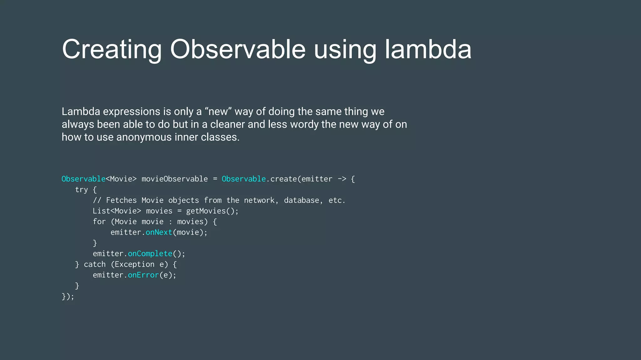 Creating Observable using lambda
Observable<Movie> movieObservable = Observable.create(emitter -> {
try {
// Fetches Movie objects from the network, database, etc.
List<Movie> movies = getMovies();
for (Movie movie : movies) {
emitter.onNext(movie);
}
emitter.onComplete();
} catch (Exception e) {
emitter.onError(e);
}
});
Lambda expressions is only a “new” way of doing the same thing we
always been able to do but in a cleaner and less wordy the new way of on
how to use anonymous inner classes.
 
