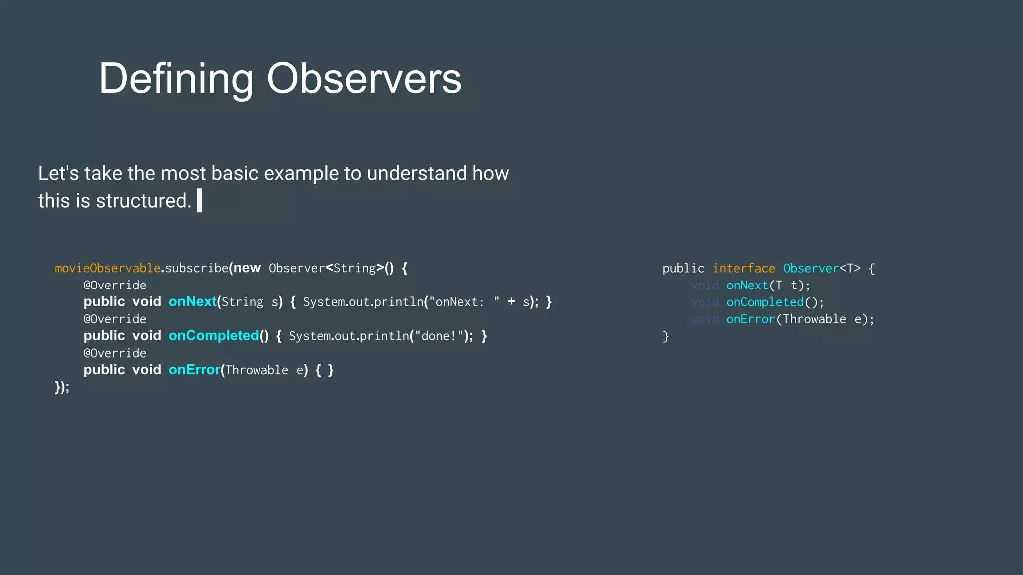 Defining Observers
Let's take the most basic example to understand how
this is structured.
movieObservable.subscribe(new Observer<String>() {
@Override
public void onNext(String s) { System.out.println("onNext: " + s); }
@Override
public void onCompleted() { System.out.println("done!"); }
@Override
public void onError(Throwable e) { }
});
public interface Observer<T> {
void onNext(T t);
void onCompleted();
void onError(Throwable e);
}
 