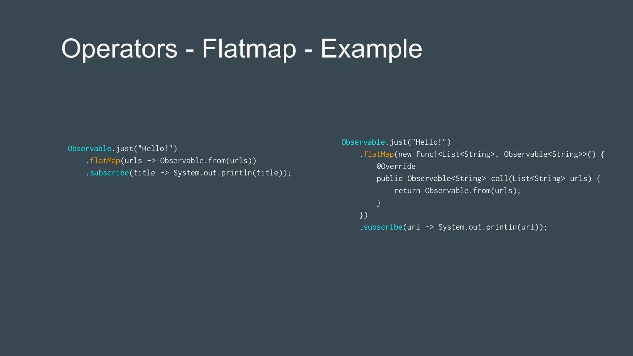 Operators - Flatmap - Example
Observable.just("Hello!")
.flatMap(new Func1<List<String>, Observable<String>>() {
@Override
public Observable<String> call(List<String> urls) {
return Observable.from(urls);
}
})
.subscribe(url -> System.out.println(url));
Observable.just("Hello!")
.flatMap(urls -> Observable.from(urls))
.subscribe(title -> System.out.println(title));
 
