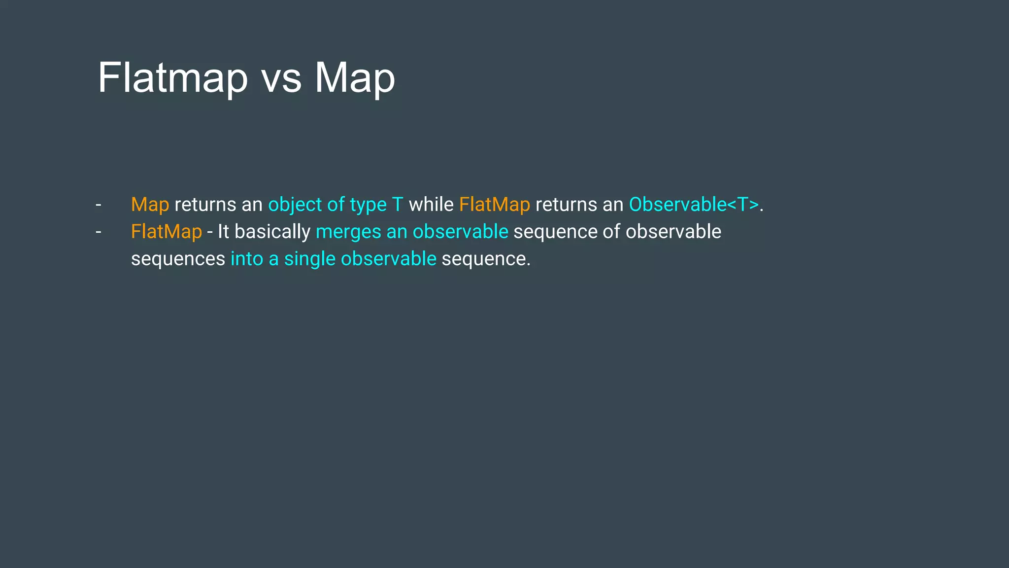 Flatmap vs Map
- Map returns an object of type T while FlatMap returns an Observable<T>.
- FlatMap - It basically merges an observable sequence of observable
sequences into a single observable sequence.
 
