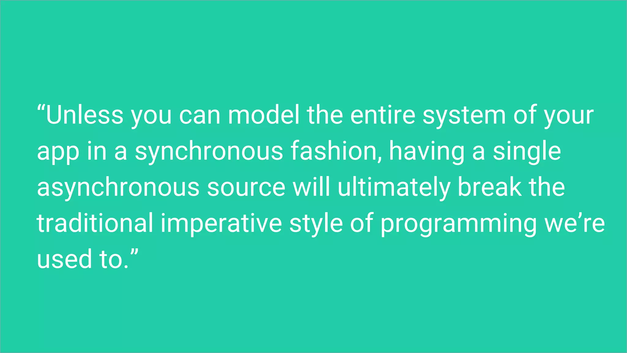 “Unless you can model the entire system of your
app in a synchronous fashion, having a single
asynchronous source will ultimately break the
traditional imperative style of programming we’re
used to.”
 