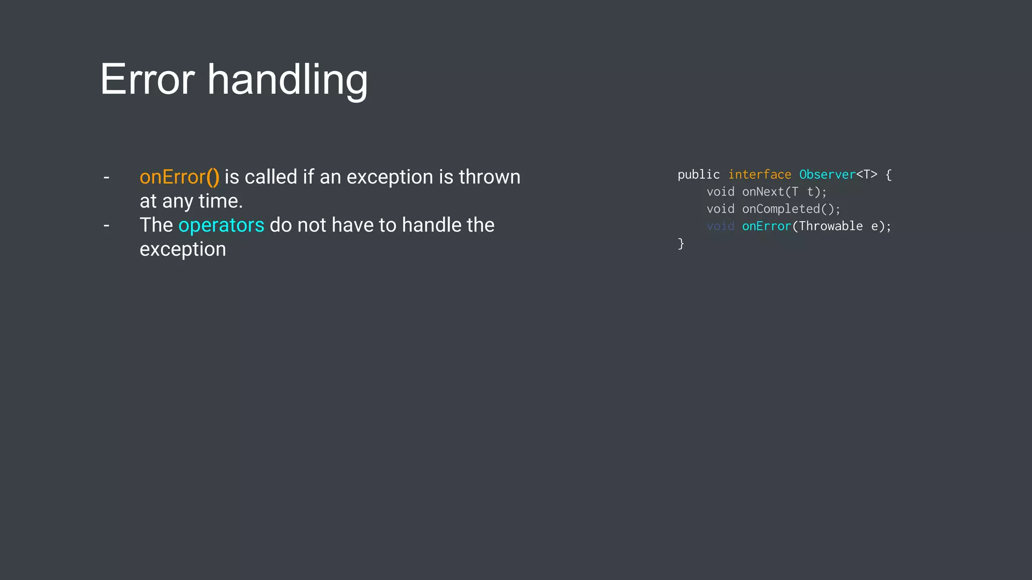 Error handling
- onError() is called if an exception is thrown
at any time.
- The operators do not have to handle the
exception
public interface Observer<T> {
void onNext(T t);
void onCompleted();
void onError(Throwable e);
}
 