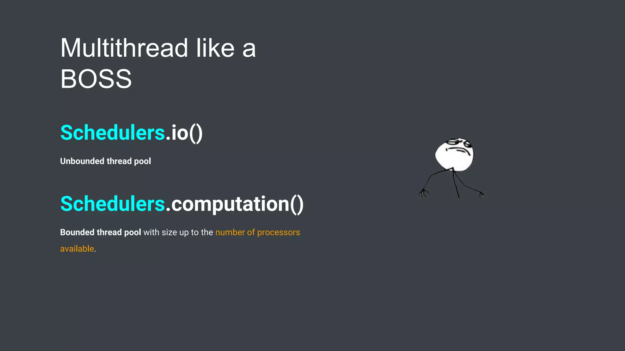 Multithread like a
BOSS
Schedulers.io()
Unbounded thread pool
Schedulers.computation()
Bounded thread pool with size up to the number of processors
available.
 