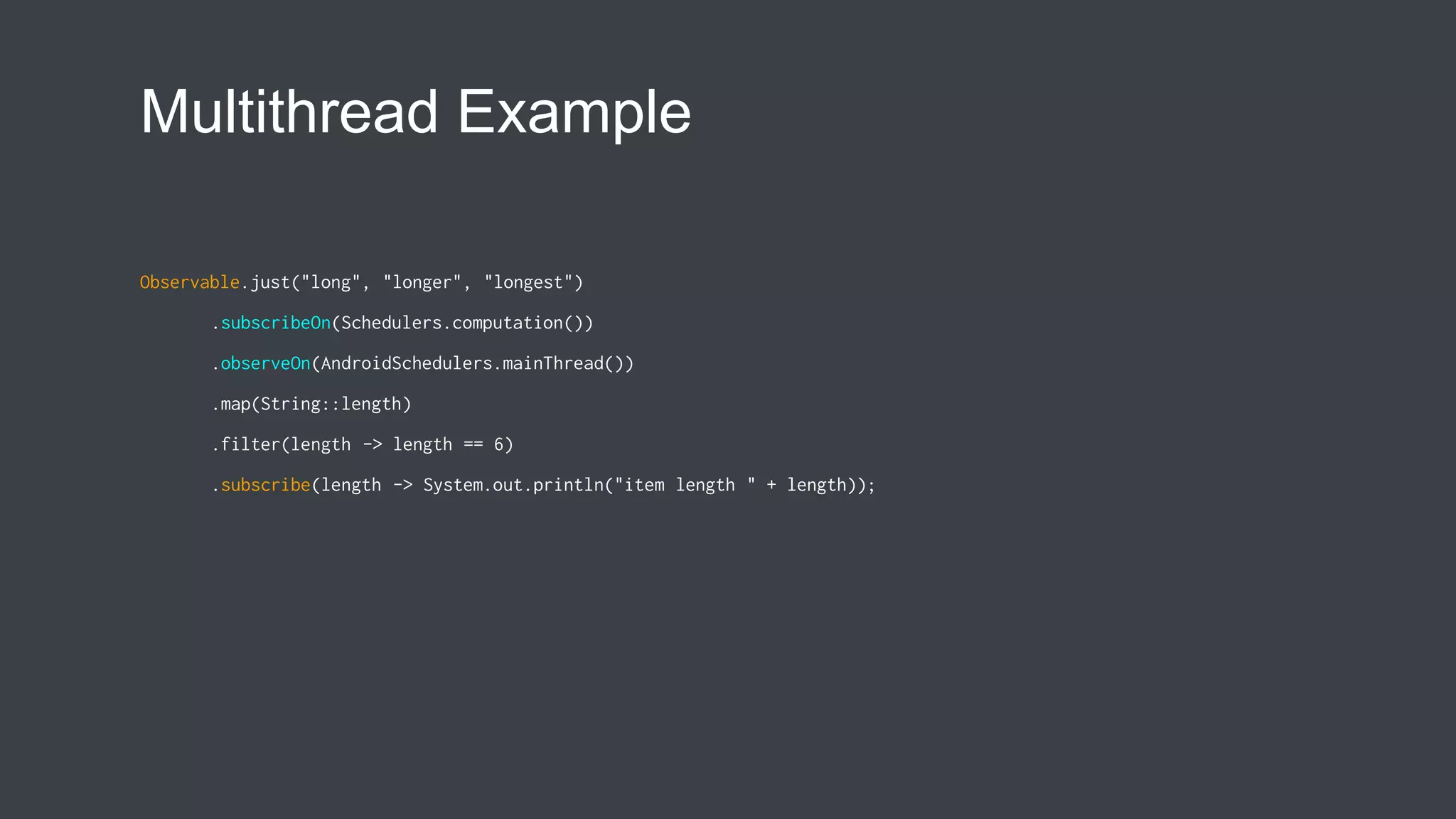 Multithread Example
Observable.just("long", "longer", "longest")
.subscribeOn(Schedulers.computation())
.observeOn(AndroidSchedulers.mainThread())
.map(String::length)
.filter(length -> length == 6)
.subscribe(length -> System.out.println("item length " + length));
 