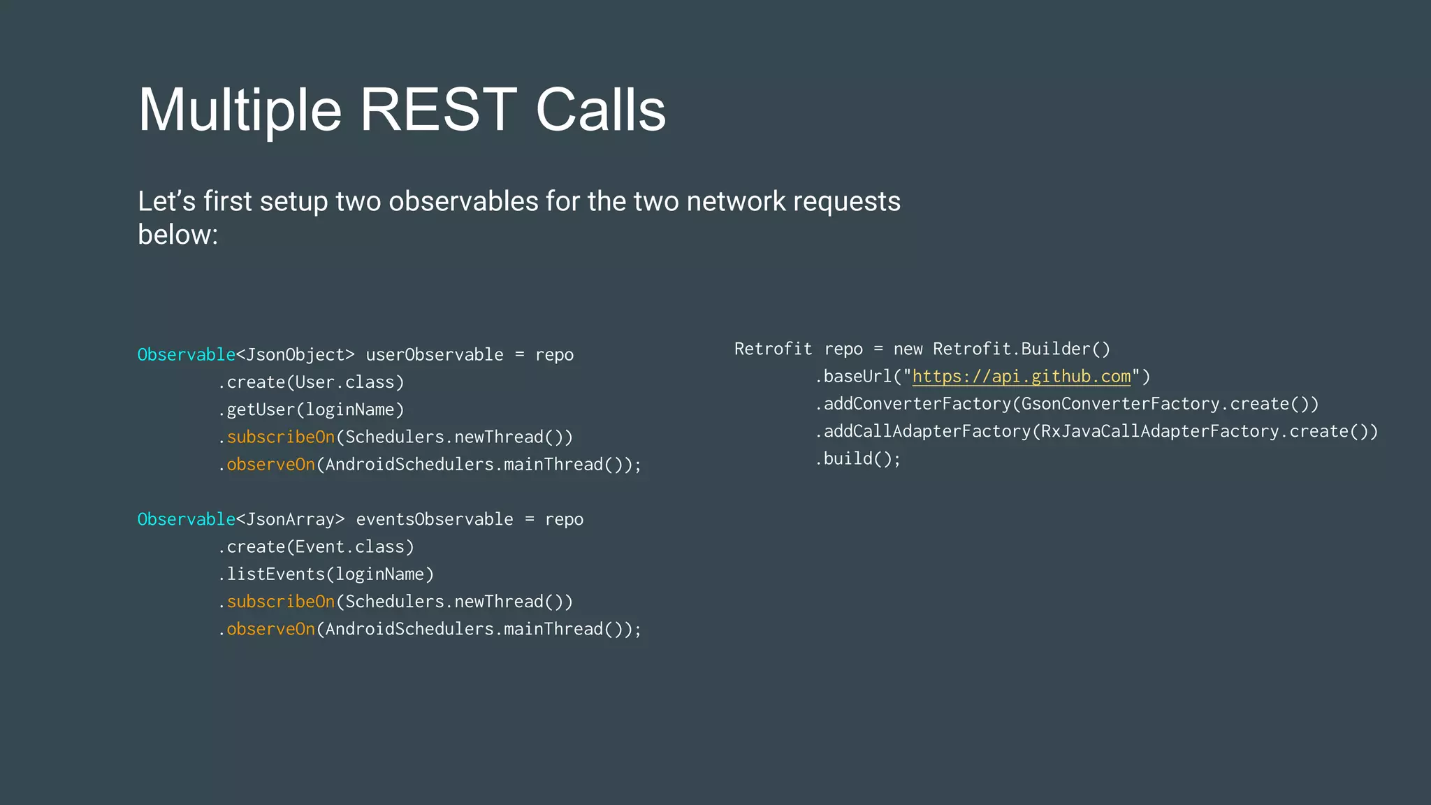 Multiple REST Calls
Observable<JsonObject> userObservable = repo
.create(User.class)
.getUser(loginName)
.subscribeOn(Schedulers.newThread())
.observeOn(AndroidSchedulers.mainThread());
Observable<JsonArray> eventsObservable = repo
.create(Event.class)
.listEvents(loginName)
.subscribeOn(Schedulers.newThread())
.observeOn(AndroidSchedulers.mainThread());
Retrofit repo = new Retrofit.Builder()
.baseUrl("https://api.github.com")
.addConverterFactory(GsonConverterFactory.create())
.addCallAdapterFactory(RxJavaCallAdapterFactory.create())
.build();
Let’s first setup two observables for the two network requests
below:
 