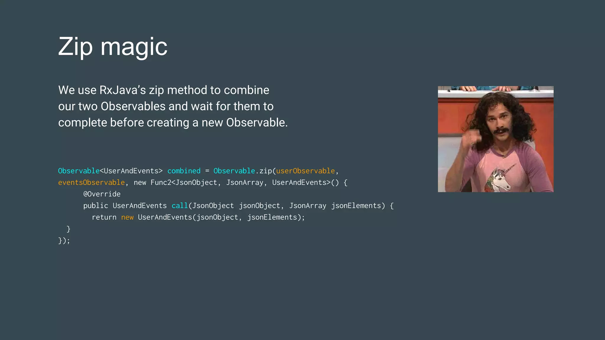 Zip magic
Observable<UserAndEvents> combined = Observable.zip(userObservable,
eventsObservable, new Func2<JsonObject, JsonArray, UserAndEvents>() {
@Override
public UserAndEvents call(JsonObject jsonObject, JsonArray jsonElements) {
return new UserAndEvents(jsonObject, jsonElements);
}
});
We use RxJava’s zip method to combine
our two Observables and wait for them to
complete before creating a new Observable.
 