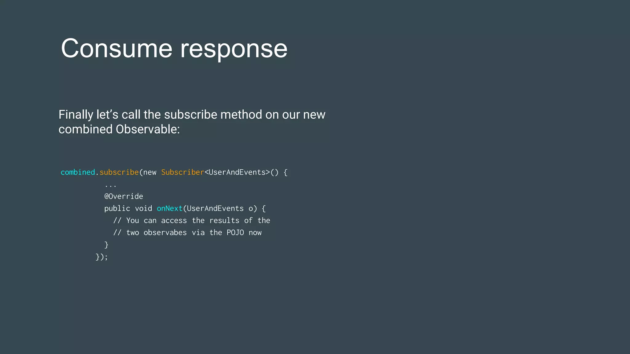 Consume response
combined.subscribe(new Subscriber<UserAndEvents>() {
...
@Override
public void onNext(UserAndEvents o) {
// You can access the results of the
// two observabes via the POJO now
}
});
Finally let’s call the subscribe method on our new
combined Observable:
 