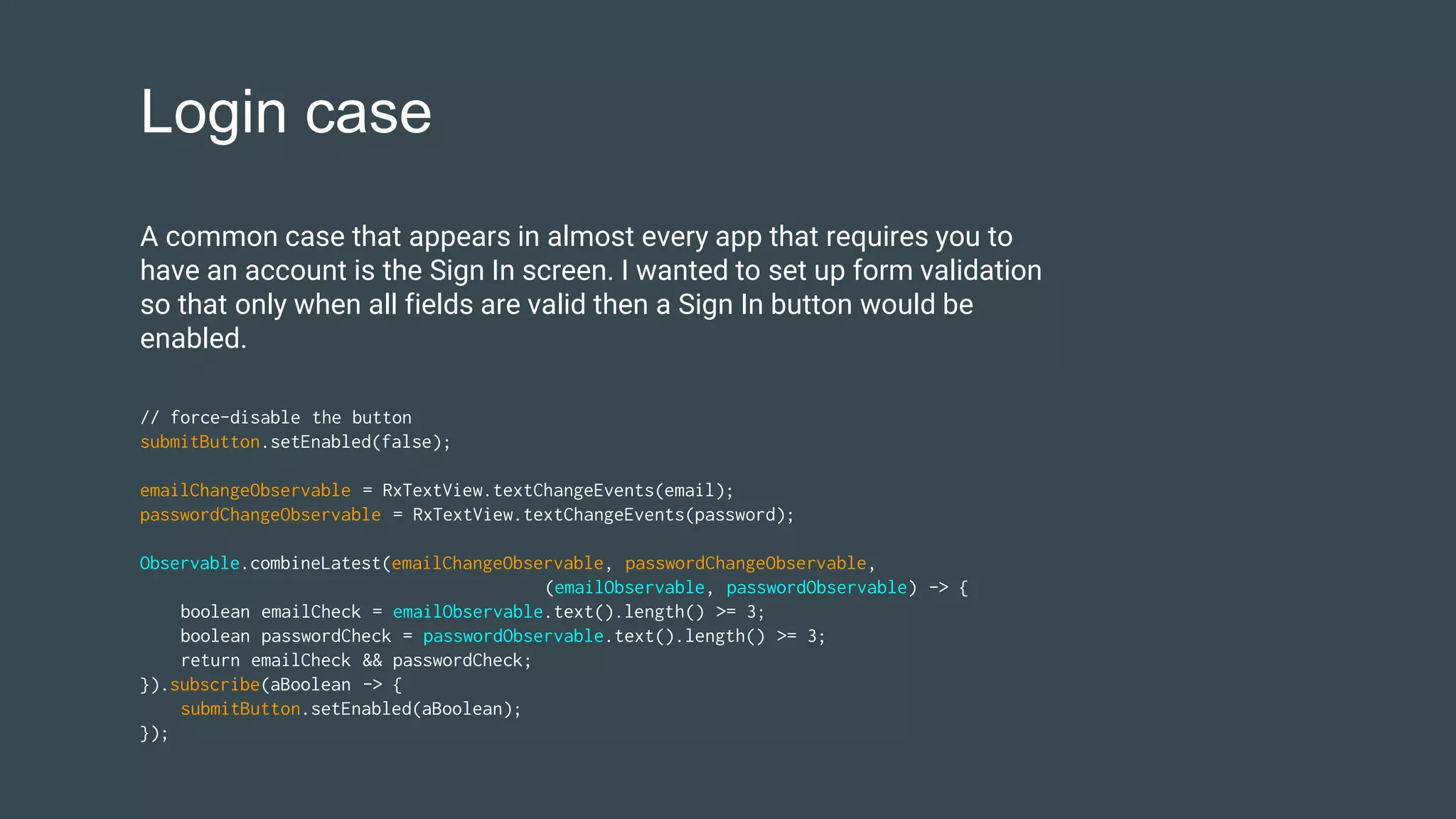 Login case
// force-disable the button
submitButton.setEnabled(false);
emailChangeObservable = RxTextView.textChangeEvents(email);
passwordChangeObservable = RxTextView.textChangeEvents(password);
Observable.combineLatest(emailChangeObservable, passwordChangeObservable,
(emailObservable, passwordObservable) -> {
boolean emailCheck = emailObservable.text().length() >= 3;
boolean passwordCheck = passwordObservable.text().length() >= 3;
return emailCheck && passwordCheck;
}).subscribe(aBoolean -> {
submitButton.setEnabled(aBoolean);
});
A common case that appears in almost every app that requires you to
have an account is the Sign In screen. I wanted to set up form validation
so that only when all fields are valid then a Sign In button would be
enabled.
 