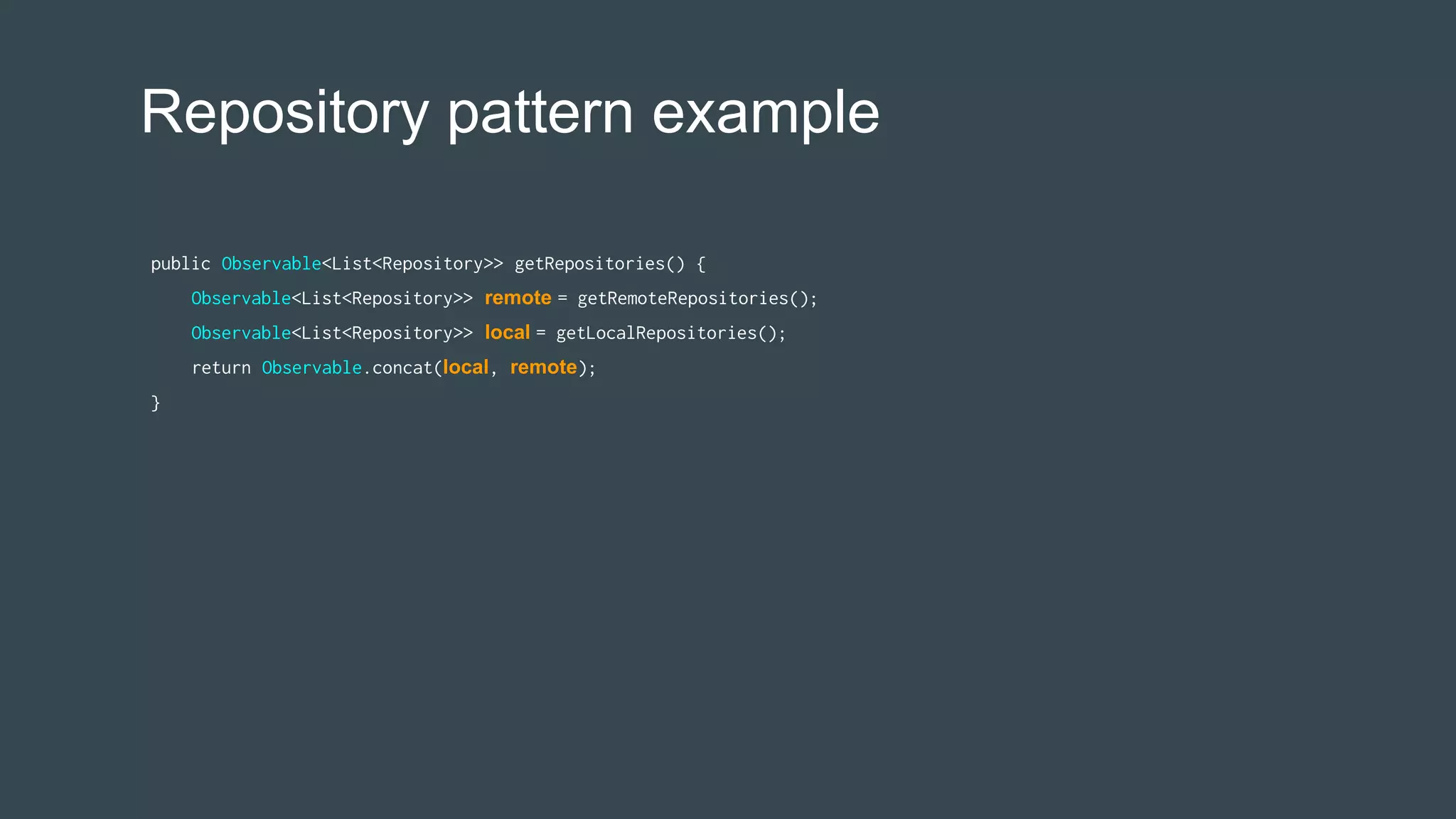 Repository pattern example
public Observable<List<Repository>> getRepositories() {
Observable<List<Repository>> remote = getRemoteRepositories();
Observable<List<Repository>> local = getLocalRepositories();
return Observable.concat(local, remote);
}
 