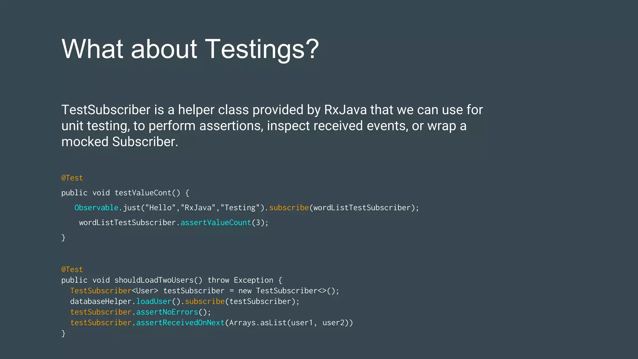 What about Testings?
@Test
public void shouldLoadTwoUsers() throw Exception {
TestSubscriber<User> testSubscriber = new TestSubscriber<>();
databaseHelper.loadUser().subscribe(testSubscriber);
testSubscriber.assertNoErrors();
testSubscriber.assertReceivedOnNext(Arrays.asList(user1, user2))
}
TestSubscriber is a helper class provided by RxJava that we can use for
unit testing, to perform assertions, inspect received events, or wrap a
mocked Subscriber.
@Test
public void testValueCont() {
Observable.just("Hello","RxJava","Testing").subscribe(wordListTestSubscriber);
wordListTestSubscriber.assertValueCount(3);
}
 