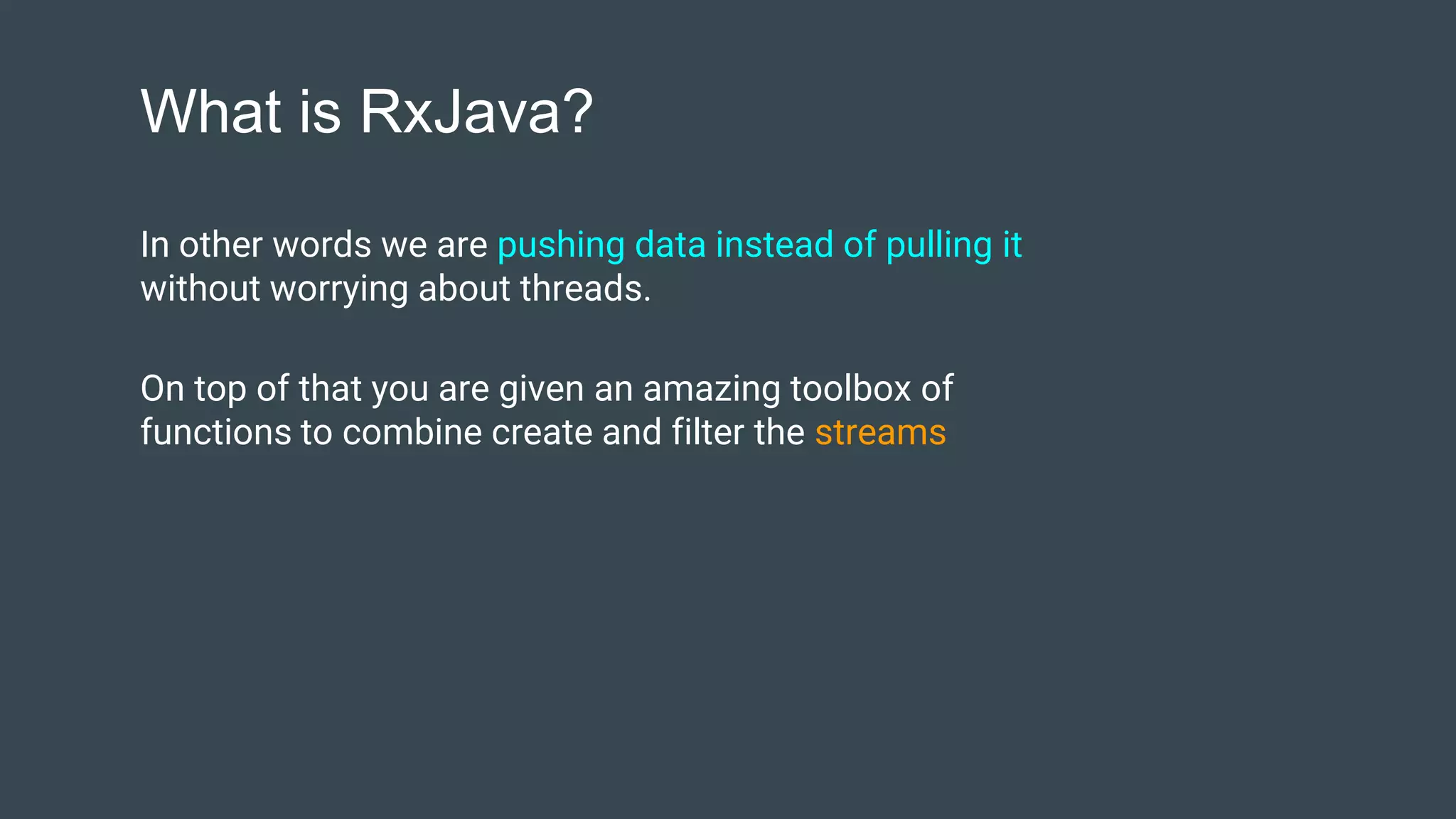 What is RxJava?
In other words we are pushing data instead of pulling it
without worrying about threads.
On top of that you are given an amazing toolbox of
functions to combine create and filter the streams
 