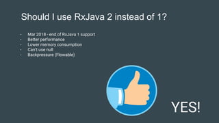 Should I use RxJava 2 instead of 1?
YES!
- Mar 2018 - end of RxJava 1 support
- Better performance
- Lower memory consumption
- Can’t use null
- Backpressure (Flowable)
 