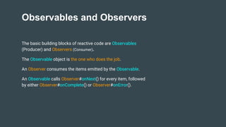 Observables and Observers
The basic building blocks of reactive code are Observables
(Producer) and Observers (Consumer).
The Observable object is the one who does the job.
An Observer consumes the items emitted by the Observable.
An Observable calls Observer#onNext() for every item, followed
by either Observer#onComplete() or Observer#onError().
 
