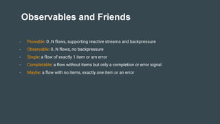 Observables and Friends
- Flowable: 0..N flows, supporting reactive streams and backpressure
- Observable: 0..N flows, no backpressure
- Single: a flow of exactly 1 item or am error
- Completable: a flow without items but only a completion or error signal
- Maybe: a flow with no items, exactly one item or an error
 