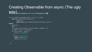 Creating Observable from async (The ugly
way)
Observable<Movie> movieObservable = Observable.create(
new ObservableOnSubscribe<Todo>() {
@Override
public void subscribe(ObservableEmitter<Movie> emitter)
throws
Exception {
try {
// Fetches Movie objects from the network, database, etc.
List<Movie> movies = getMovies();
for (Movie movie : movies) {
emitter.onNext(movie);
}
emitter.onComplete();
} catch (Exception e) {
emitter.onError(e);
}
}
});
When we want to create an Observable using async code
 